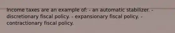 Income taxes are an example of: - an automatic stabilizer. - discretionary fiscal policy. - expansionary fiscal policy. - contractionary fiscal policy.