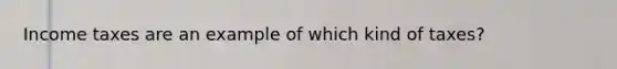 Income taxes are an example of which kind of taxes?