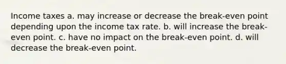 Income taxes a. may increase or decrease the break-even point depending upon the income tax rate. b. will increase the break-even point. c. have no impact on the break-even point. d. will decrease the break-even point.