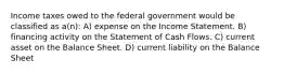 Income taxes owed to the federal government would be classified as a(n): A) expense on the Income Statement. B) financing activity on the Statement of Cash Flows. C) current asset on the Balance Sheet. D) current liability on the Balance Sheet