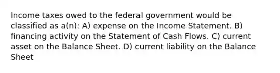 Income taxes owed to the federal government would be classified as a(n): A) expense on the Income Statement. B) financing activity on the Statement of Cash Flows. C) current asset on the Balance Sheet. D) current liability on the Balance Sheet