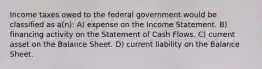 Income taxes owed to the federal government would be classified as a(n): A) expense on the Income Statement. B) financing activity on the Statement of Cash Flows. C) current asset on the Balance Sheet. D) current liability on the Balance Sheet.