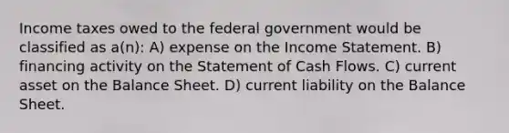 Income taxes owed to the federal government would be classified as a(n): A) expense on the Income Statement. B) financing activity on the Statement of Cash Flows. C) current asset on the Balance Sheet. D) current liability on the Balance Sheet.