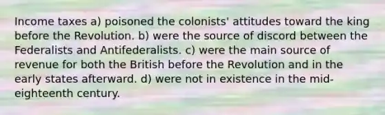 Income taxes a) poisoned the colonists' attitudes toward the king before the Revolution. b) were the source of discord between the Federalists and Antifederalists. c) were the main source of revenue for both the British before the Revolution and in the early states afterward. d) were not in existence in the mid-eighteenth century.