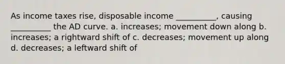 As income taxes rise, disposable income __________, causing __________ the AD curve. a. increases; movement down along b. increases; a rightward shift of c. decreases; movement up along d. decreases; a leftward shift of