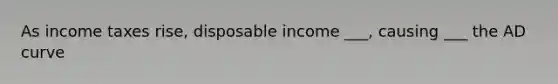 As income taxes rise, disposable income ___, causing ___ the AD curve