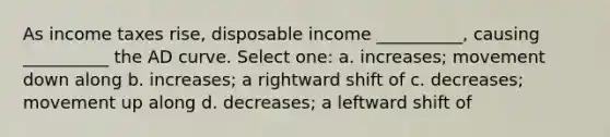 As income taxes rise, disposable income __________, causing __________ the AD curve. Select one: a. increases; movement down along b. increases; a rightward shift of c. decreases; movement up along d. decreases; a leftward shift of