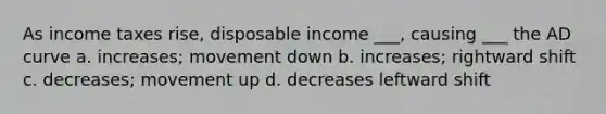 As income taxes rise, disposable income ___, causing ___ the AD curve a. increases; movement down b. increases; rightward shift c. decreases; movement up d. decreases leftward shift