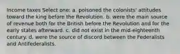 Income taxes Select one: a. poisoned the colonists' attitudes toward the king before the Revolution. b. were the main source of revenue both for the British before the Revolution and for the early states afterward. c. did not exist in the mid-eighteenth century. d. were the source of discord between the Federalists and Antifederalists.