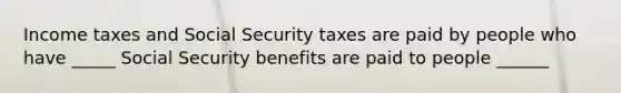 Income taxes and Social Security taxes are paid by people who have _____ Social Security benefits are paid to people ______