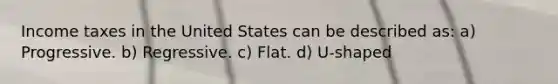 Income taxes in the United States can be described as: a) Progressive. b) Regressive. c) Flat. d) U-shaped