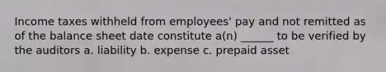 Income taxes withheld from employees' pay and not remitted as of the balance sheet date constitute a(n) ______ to be verified by the auditors a. liability b. expense c. prepaid asset