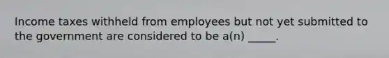 Income taxes withheld from employees but not yet submitted to the government are considered to be a(n) _____.