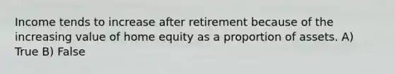 Income tends to increase after retirement because of the increasing value of home equity as a proportion of assets. A) True B) False