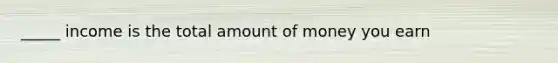 _____ income is the total amount of money you earn