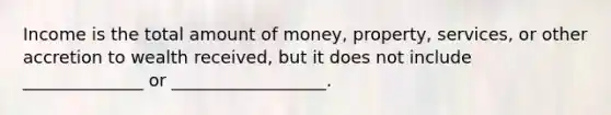 Income is the total amount of money, property, services, or other accretion to wealth received, but it does not include ______________ or __________________.