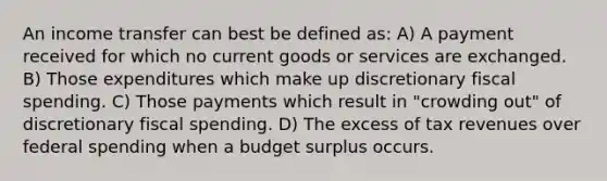 An income transfer can best be defined as: A) A payment received for which no current goods or services are exchanged. B) Those expenditures which make up discretionary fiscal spending. C) Those payments which result in "crowding out" of discretionary fiscal spending. D) The excess of tax revenues over federal spending when a budget surplus occurs.