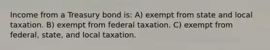 Income from a Treasury bond is: A) exempt from state and local taxation. B) exempt from federal taxation. C) exempt from federal, state, and local taxation.