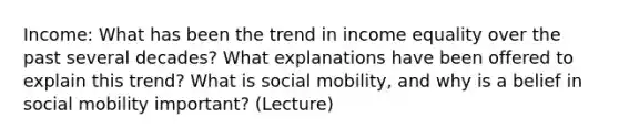 Income: What has been the trend in income equality over the past several decades? What explanations have been offered to explain this trend? What is social mobility, and why is a belief in social mobility important? (Lecture)