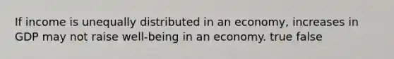 If income is unequally distributed in an economy, increases in GDP may not raise well-being in an economy. true false
