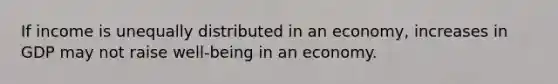 If income is unequally distributed in an economy, increases in GDP may not raise well-being in an economy.