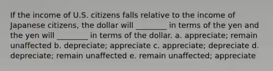 If the income of U.S. citizens falls relative to the income of Japanese citizens, the dollar will ________ in terms of the yen and the yen will ________ in terms of the dollar. a. appreciate; remain unaffected b. depreciate; appreciate c. appreciate; depreciate d. depreciate; remain unaffected e. remain unaffected; appreciate