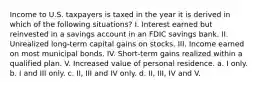 Income to U.S. taxpayers is taxed in the year it is derived in which of the following situations? I. Interest earned but reinvested in a savings account in an FDIC savings bank. II. Unrealized long-term capital gains on stocks. III. Income earned on most municipal bonds. IV. Short-term gains realized within a qualified plan. V. Increased value of personal residence. a. I only. b. I and III only. c. II, III and IV only. d. II, III, IV and V.