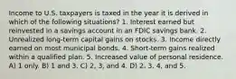 Income to U.S. taxpayers is taxed in the year it is derived in which of the following situations? 1. Interest earned but reinvested in a savings account in an FDIC savings bank. 2. Unrealized long-term capital gains on stocks. 3. Income directly earned on most municipal bonds. 4. Short-term gains realized within a qualified plan. 5. Increased value of personal residence. A) 1 only. B) 1 and 3. C) 2, 3, and 4. D) 2, 3, 4, and 5.