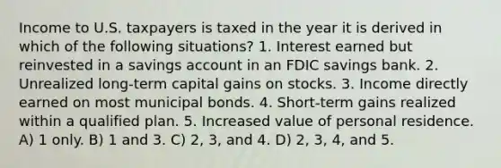 Income to U.S. taxpayers is taxed in the year it is derived in which of the following situations? 1. Interest earned but reinvested in a savings account in an FDIC savings bank. 2. Unrealized long-term capital gains on stocks. 3. Income directly earned on most municipal bonds. 4. Short-term gains realized within a qualified plan. 5. Increased value of personal residence. A) 1 only. B) 1 and 3. C) 2, 3, and 4. D) 2, 3, 4, and 5.