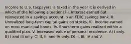 Income to U.S. taxpayers is taxed in the year it is derived in which of the following situations? I. Interest earned but reinvested in a savings account in an FDIC savings bank. II. Unrealized long-term capital gains on stocks. III. Income earned on most municipal bonds. IV. Short-term gains realized within a qualified plan. V. Increased value of personal residence. A) I only. B) I and III only. C) II, III and IV only. D) II, III, IV and V.