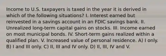 Income to U.S. taxpayers is taxed in the year it is derived in which of the following situations? I. Interest earned but reinvested in a savings account in an FDIC savings bank. II. Unrealized long-term capital gains on stocks. III. Income earned on most municipal bonds. IV. Short-term gains realized within a qualified plan. V. Increased value of personal residence. A) I only. B) I and III only. C) II, III and IV only. D) II, III, IV and V.