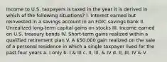 Income to U.S. taxpayers is taxed in the year it is derived in which of the following situations? I. Interest earned but reinvested in a savings account in an FDIC savings bank II. Unrealized long-term capital gains on stocks III. Income earned on U.S. treasury bonds IV. Short-term gains realized within a qualified retirement plan V. A 50,000 gain realized on the sale of a personal residence in which a single taxpayer lived for the past four years a. I only b. I & III c. II, III, & IV d. II, III, IV & V