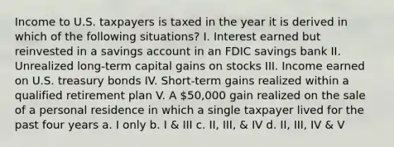 Income to U.S. taxpayers is taxed in the year it is derived in which of the following situations? I. Interest earned but reinvested in a savings account in an FDIC savings bank II. Unrealized long-term capital gains on stocks III. Income earned on U.S. treasury bonds IV. Short-term gains realized within a qualified retirement plan V. A 50,000 gain realized on the sale of a personal residence in which a single taxpayer lived for the past four years a. I only b. I & III c. II, III, & IV d. II, III, IV & V