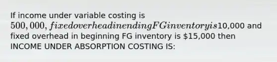 If income under variable costing is 500,000, fixed overhead in ending FG inventory is10,000 and fixed overhead in beginning FG inventory is 15,000 then INCOME UNDER ABSORPTION COSTING IS: