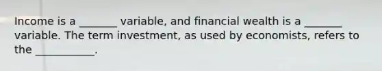 Income is a​ _______ variable, and financial wealth is a​ _______ variable. The term investment​, as used by​ economists, refers to the​ ___________.