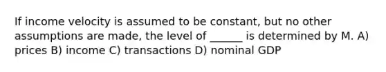 If income velocity is assumed to be constant, but no other assumptions are made, the level of ______ is determined by M. A) prices B) income C) transactions D) nominal GDP