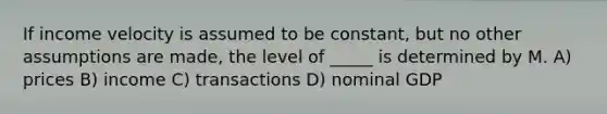 If income velocity is assumed to be constant, but no other assumptions are made, the level of _____ is determined by M. A) prices B) income C) transactions D) nominal GDP