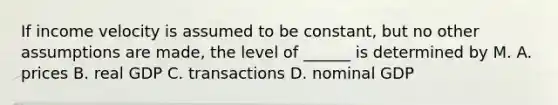 If income velocity is assumed to be constant, but no other assumptions are made, the level of ______ is determined by M. A. prices B. real GDP C. transactions D. nominal GDP