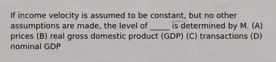 If income velocity is assumed to be constant, but no other assumptions are made, the level of _____ is determined by M. (A) prices (B) real gross domestic product (GDP) (C) transactions (D) nominal GDP