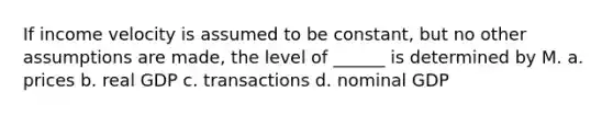 If income velocity is assumed to be constant, but no other assumptions are made, the level of ______ is determined by M. a. prices b. real GDP c. transactions d. nominal GDP