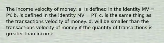 The income velocity of money: a. is defined in the identity MV = PY. b. is defined in the identity MV = PT. c. is the same thing as the transactions velocity of money. d. will be smaller than the transactions velocity of money if the quantity of transactions is greater than income.