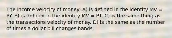 The income velocity of money: A) is defined in the identity MV = PY. B) is defined in the identity MV = PT. C) is the same thing as the transactions velocity of money. D) is the same as the number of times a dollar bill changes hands.