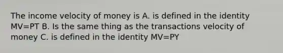 The income velocity of money is A. is defined in the identity MV=PT B. Is the same thing as the transactions velocity of money C. is defined in the identity MV=PY