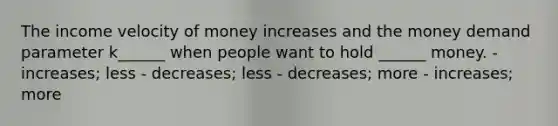 The income velocity of money increases and the money demand parameter k______ when people want to hold ______ money. - increases; less - decreases; less - decreases; more - increases; more