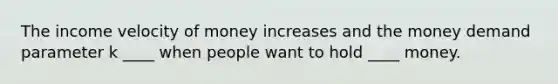 The income velocity of money increases and the money demand parameter k ____ when people want to hold ____ money.