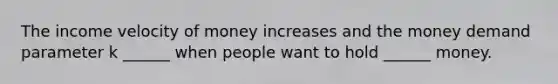 The income velocity of money increases and the money demand parameter k ______ when people want to hold ______ money.