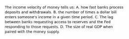 The income velocity of money tells us: A. how fast banks process deposits and withdrawals. B. the number of times a dollar bill enters someone's income in a given time period. C. The lag between banks requesting access to reserves and the Fed responding to those requests. D. The size of real GDP when paired with the money supply.