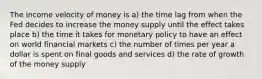 The income velocity of money is a) the time lag from when the Fed decides to increase the money supply until the effect takes place b) the time it takes for monetary policy to have an effect on world financial markets c) the number of times per year a dollar is spent on final goods and services d) the rate of growth of the money supply