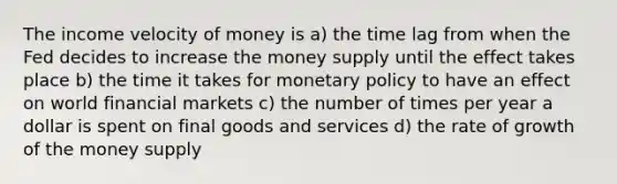 The income velocity of money is a) the time lag from when the Fed decides to increase the money supply until the effect takes place b) the time it takes for monetary policy to have an effect on world financial markets c) the number of times per year a dollar is spent on final goods and services d) the rate of growth of the money supply