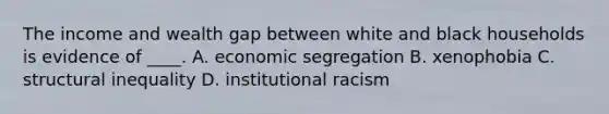 The income and wealth gap between white and black households is evidence of ____. A. economic segregation B. xenophobia C. structural inequality D. institutional racism